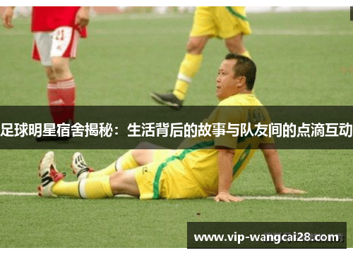 足球明星宿舍揭秘:生活背后的故事与队友间的点滴互动 足球明星宿舍揭秘:生活背后的故事与队友间的点滴互动