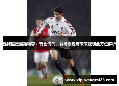 足球巨星最新动态:转会传闻、赛场表现与未来规划全方位解析 足球巨星最新动态:转会传闻、赛场表现与未来规划全方位解析