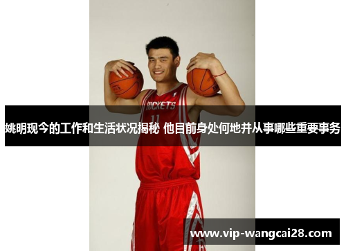 姚明现今的工作和生活状况揭秘 他目前身处何地并从事哪些重要事务