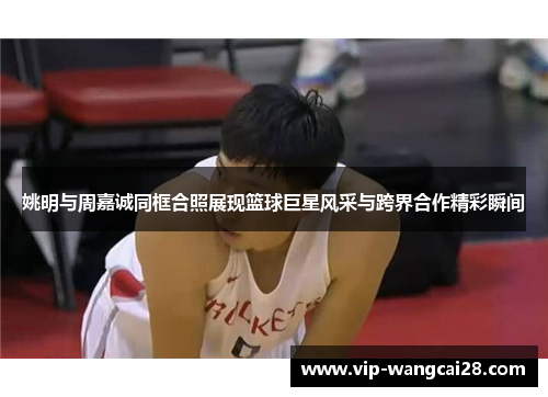 姚明与周嘉诚同框合照展现篮球巨星风采与跨界合作精彩瞬间