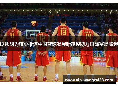 以姚明为核心推进中国篮球发展新路径助力国际赛场崛起 以姚明为核心推进中国篮球发展新路径助力国际赛场崛起