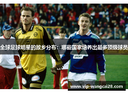 全球足球明星的故乡分布:哪些国家培养出最多顶级球员 全球足球明星的故乡分布:哪些国家培养出最多顶级球员