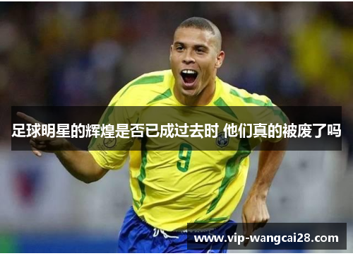 足球明星的辉煌是否已成过去时 他们真的被废了吗 足球明星的辉煌是否已成过去时 他们真的被废了吗