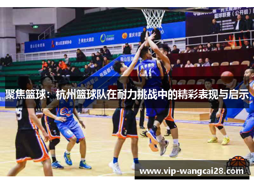 聚焦篮球：杭州篮球队在耐力挑战中的精彩表现与启示