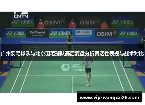 广州羽毛球队与北京羽毛球队赛后复盘分析灵活性表现与战术对比