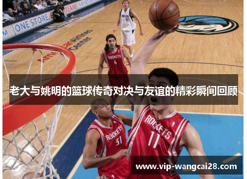 老大与姚明的篮球传奇对决与友谊的精彩瞬间回顾
