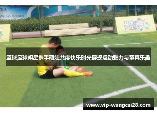 篮球足球明星携手萌娃共度快乐时光展现运动魅力与童真乐趣