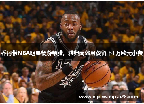 乔丹带NBA明星畅游希腊,雅典南郊用餐留下1万欧元小费 乔丹带NBA明星畅游希腊,雅典南郊用餐留下1万欧元小费