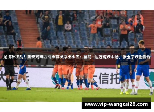 足协杯决战!国安对阵西海岸首发浮出水面:塞鸟+达万统领中场,张玉宁领衔锋线 足协杯决战!国安对阵西海岸首发浮出水面:塞鸟+达万统领中场,张玉宁领衔锋线