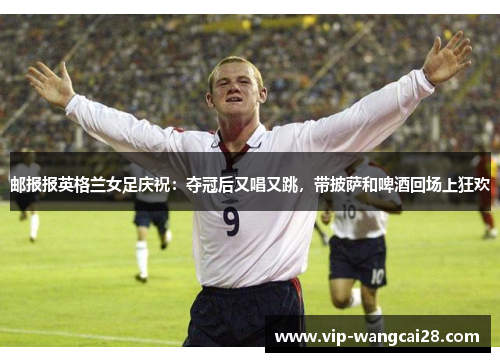 邮报报英格兰女足庆祝:夺冠后又唱又跳,带披萨和啤酒回场上狂欢 邮报报英格兰女足庆祝:夺冠后又唱又跳,带披萨和啤酒回场上狂欢