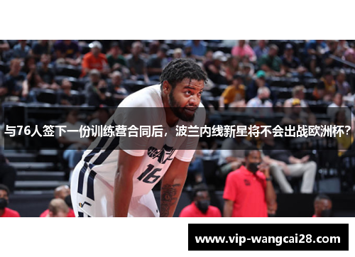 与76人签下一份训练营合同后,波兰内线新星将不会出战欧洲杯? 与76人签下一份训练营合同后,波兰内线新星将不会出战欧洲杯?